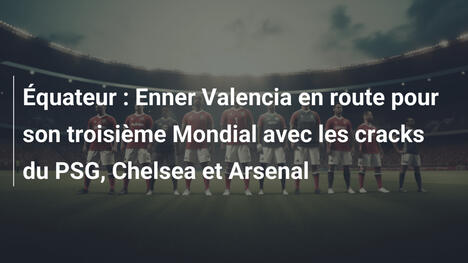 Équateur : Enner Valencia en route pour son troisième Mondial avec les cracks du PSG, Chelsea et Arsenal