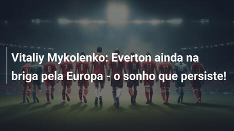 Vitaliy Mykolenko: Everton ainda na briga pela Europa - o sonho que persiste!