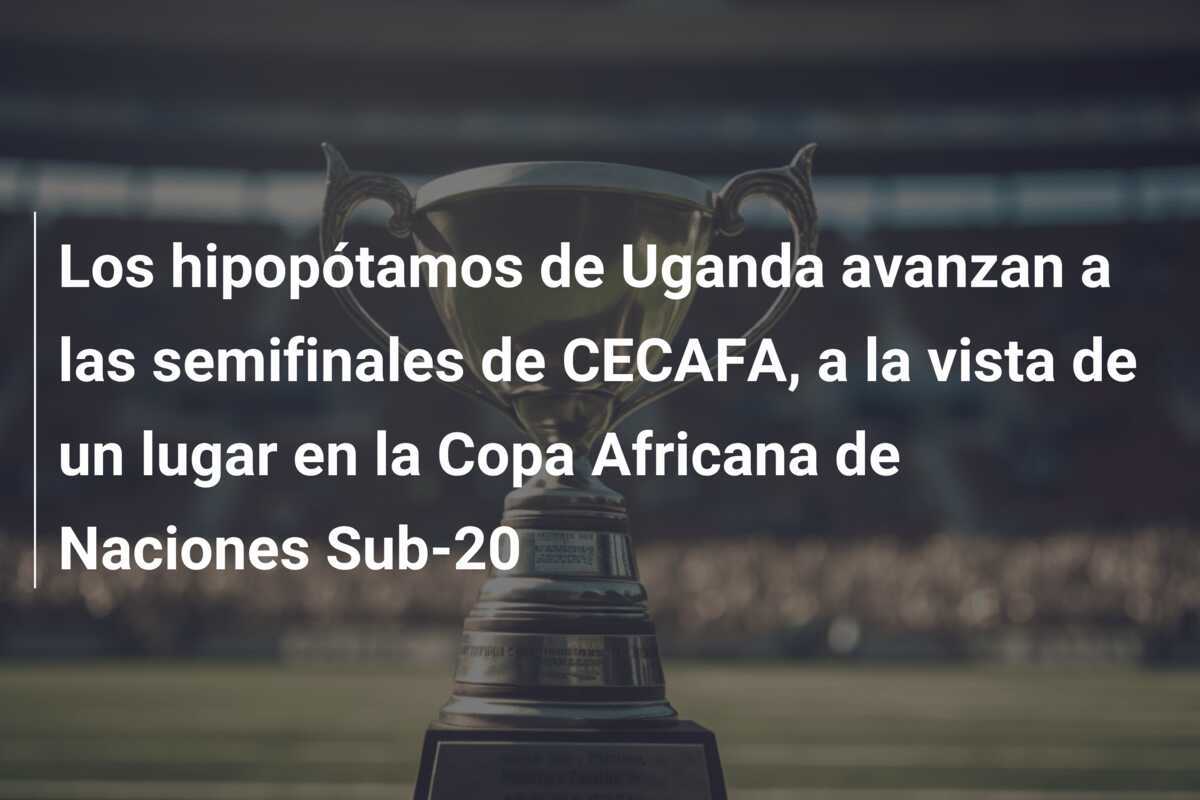 Los hipopótamos de Uganda avanzan a las semifinales de CECAFA, a la vista de un lugar en la Copa Africana de Naciones Sub-20