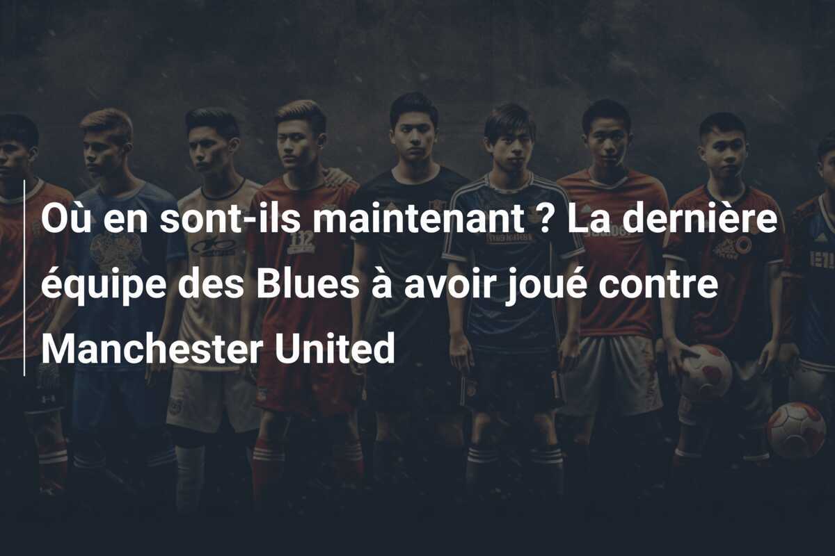 Où en sont-ils maintenant ? La dernière équipe des Blues à avoir joué contre Manchester United