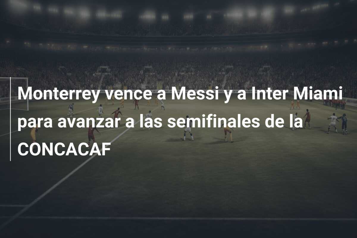 Monterrey vence a Messi y a Inter Miami para avanzar a las semifinales de la CONCACAF