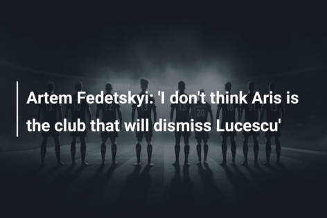 Artem Fedetskyi: ‘I don’t think Aris is the club that will dismiss Lucescu’