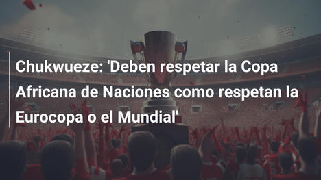 Chukwueze: 'Deben respetar la Copa Africana de Naciones como respetan la Eurocopa o el Mundial'