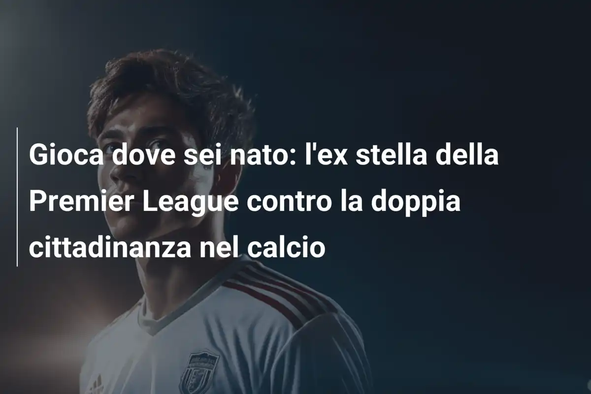Gioca dove sei nato: l'ex stella della Premier League contro la doppia cittadinanza nel calcio