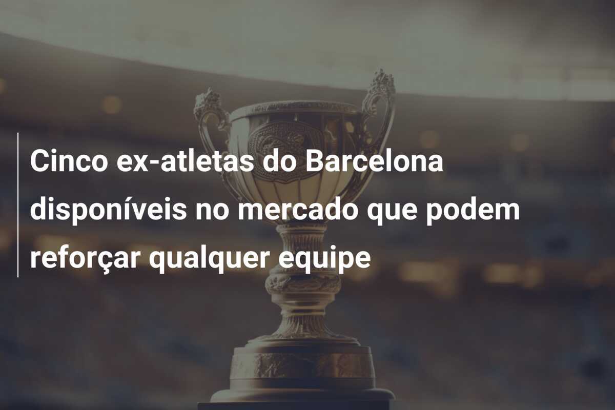 Cinco ex-atletas do Barcelona disponíveis no mercado que podem reforçar qualquer equipe