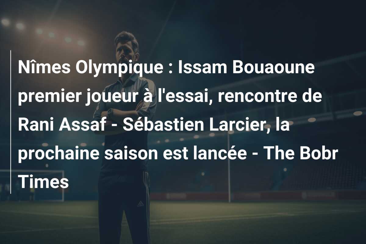 Nîmes Olympique : Issam Bouaoune premier joueur à l’essai, rencontre de Rani Assaf – Sébastien Larcier, la prochaine saison est lancée – The Bobr Times
