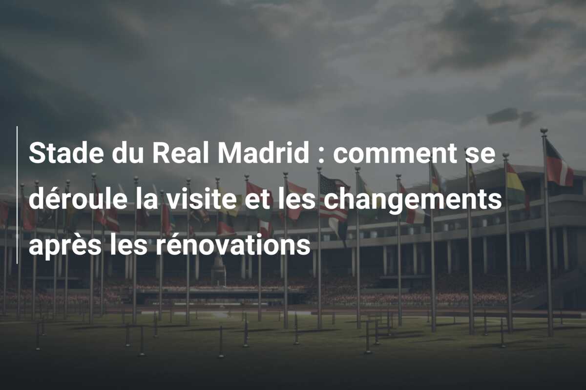 Stade du Real Madrid : comment se déroule la visite et les changements après les rénovations