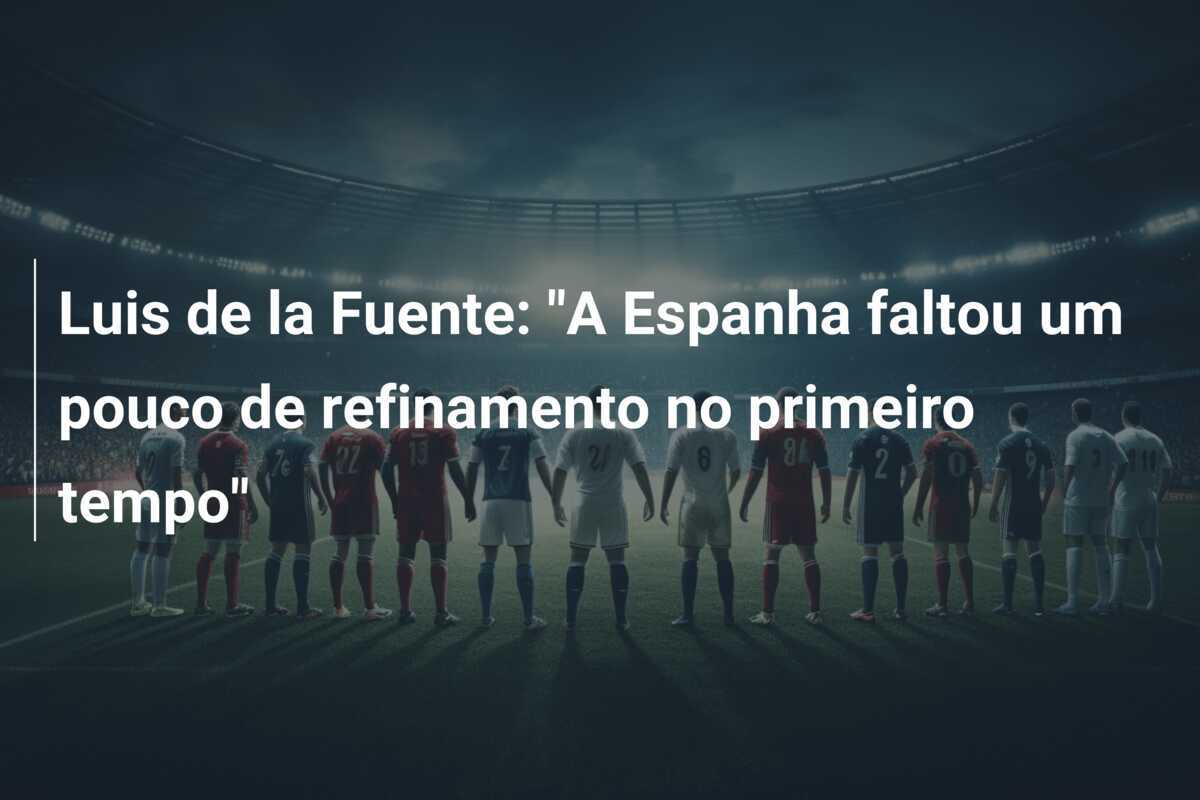 Luis de la Fuente: "A Espanha faltou um pouco de refinamento no primeiro tempo"