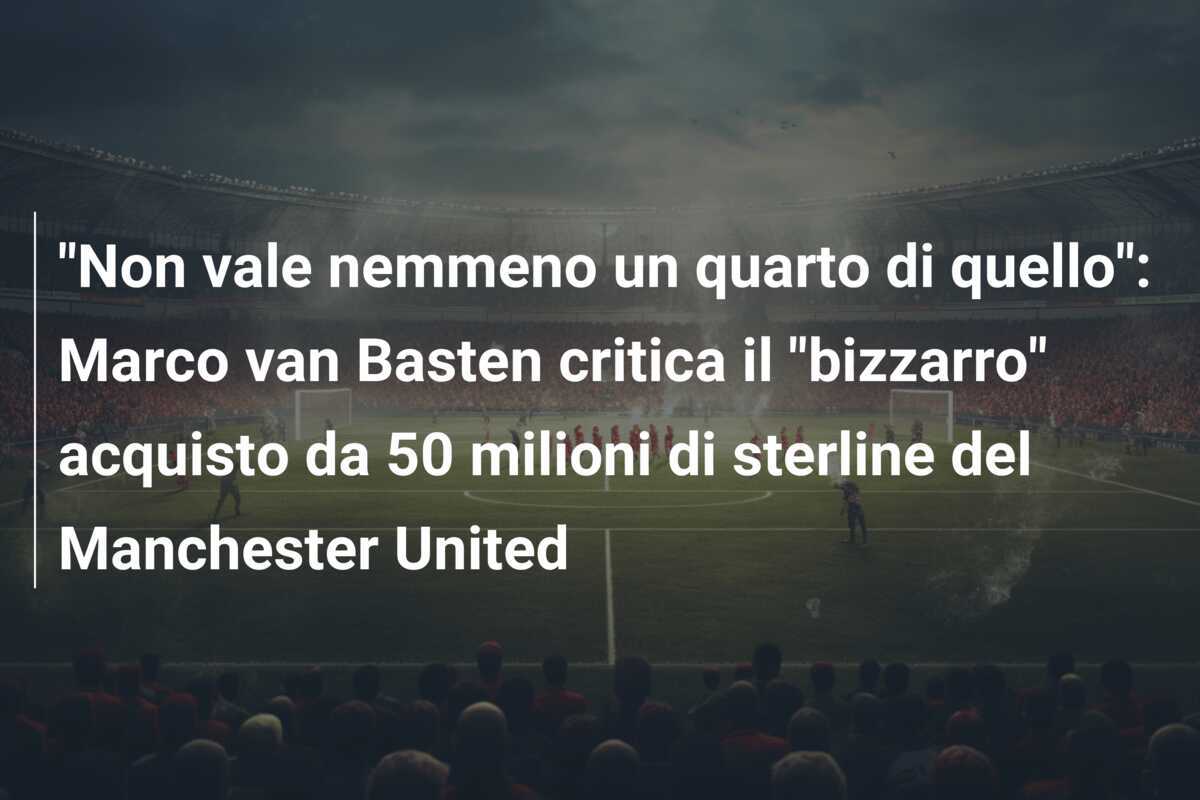 "Non vale nemmeno un quarto di quello": Marco van Basten critica il "bizzarro" acquisto da 50 milioni di sterline del Manchester United