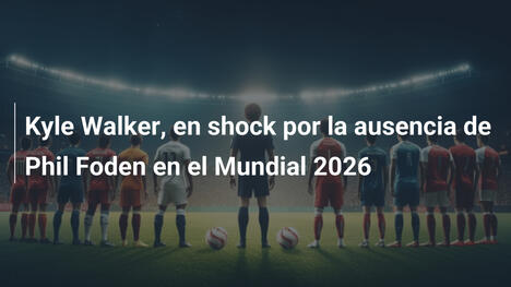 Kyle Walker, en shock por la ausencia de Phil Foden en el Mundial 2026
