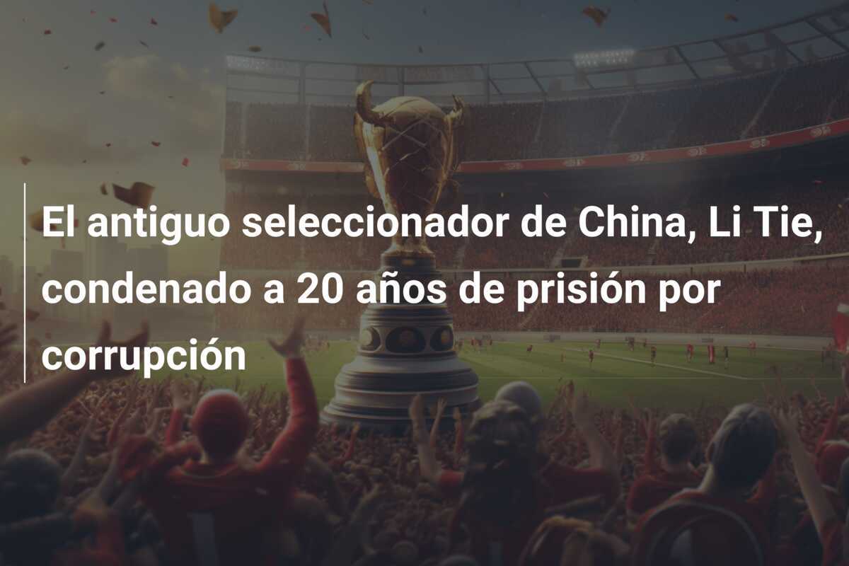 El antiguo seleccionador de China, Li Tie, condenado a 20 años de prisión por corrupción