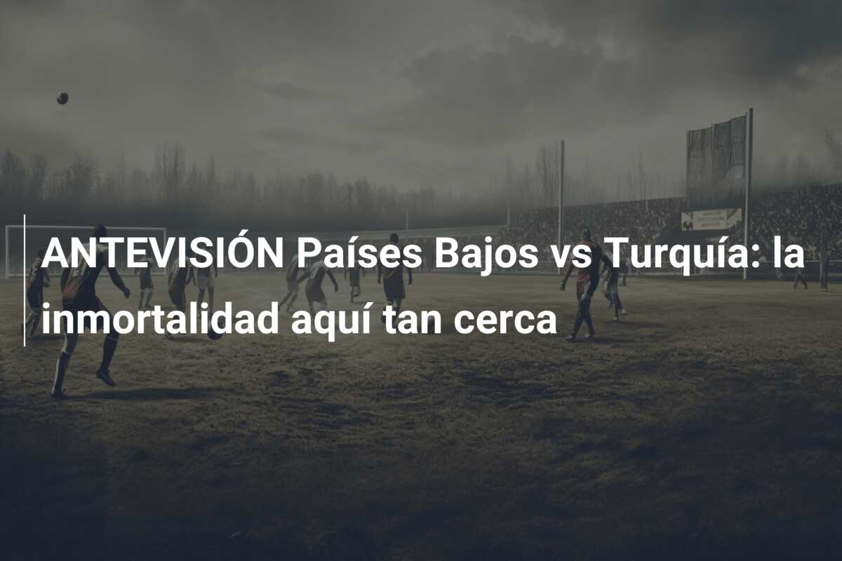 ANTEVISIÓN Países Bajos vs Turquía: la inmortalidad aquí tan cerca