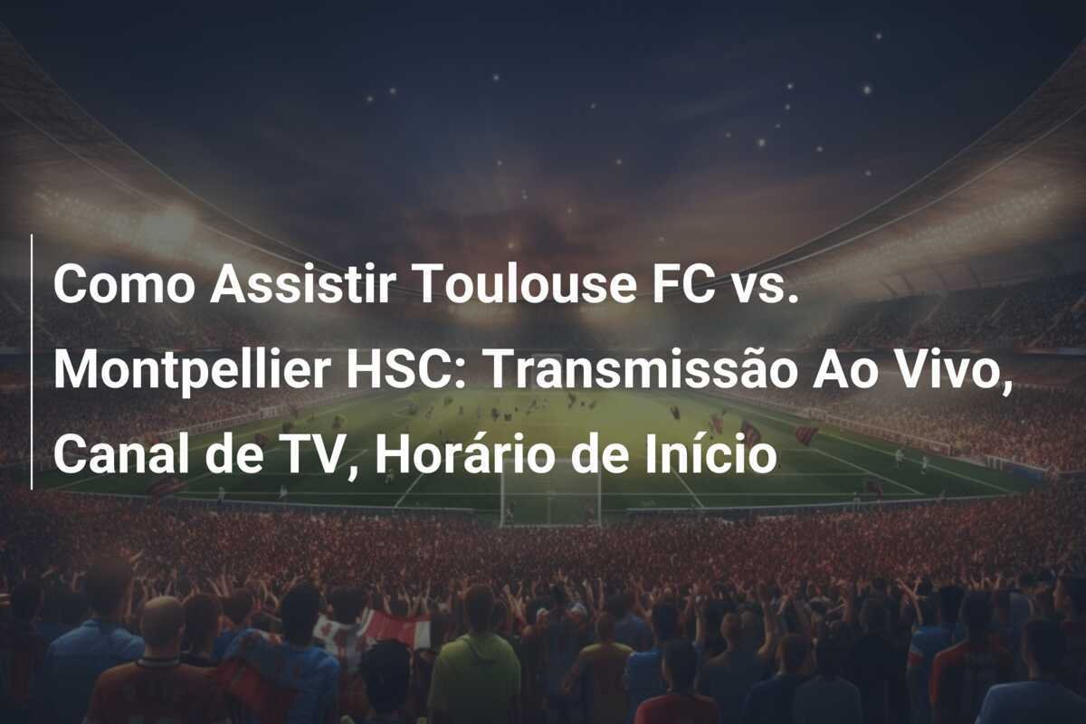 Como Assistir Toulouse FC vs. Montpellier HSC: Transmissão Ao Vivo, Canal de TV, Horário de Início