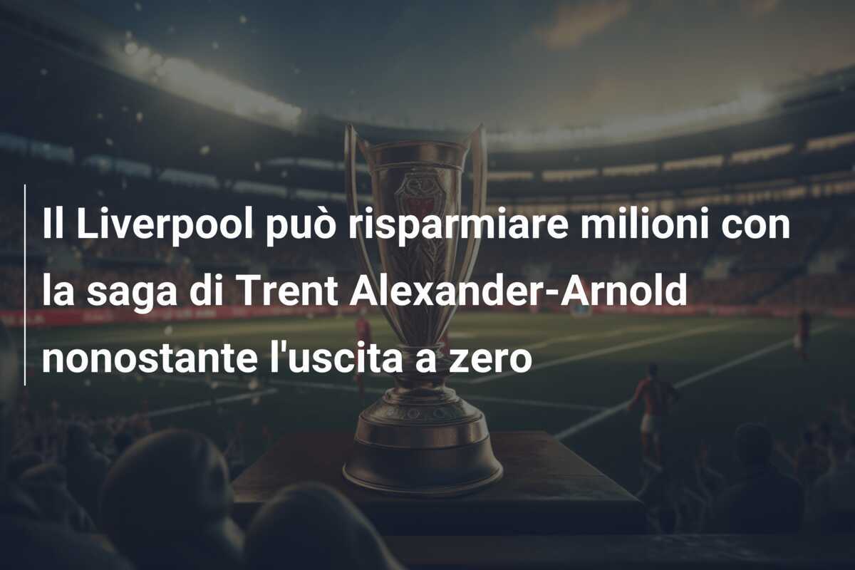 Il Liverpool può risparmiare milioni con la saga di Trent Alexander-Arnold nonostante l'uscita a zero