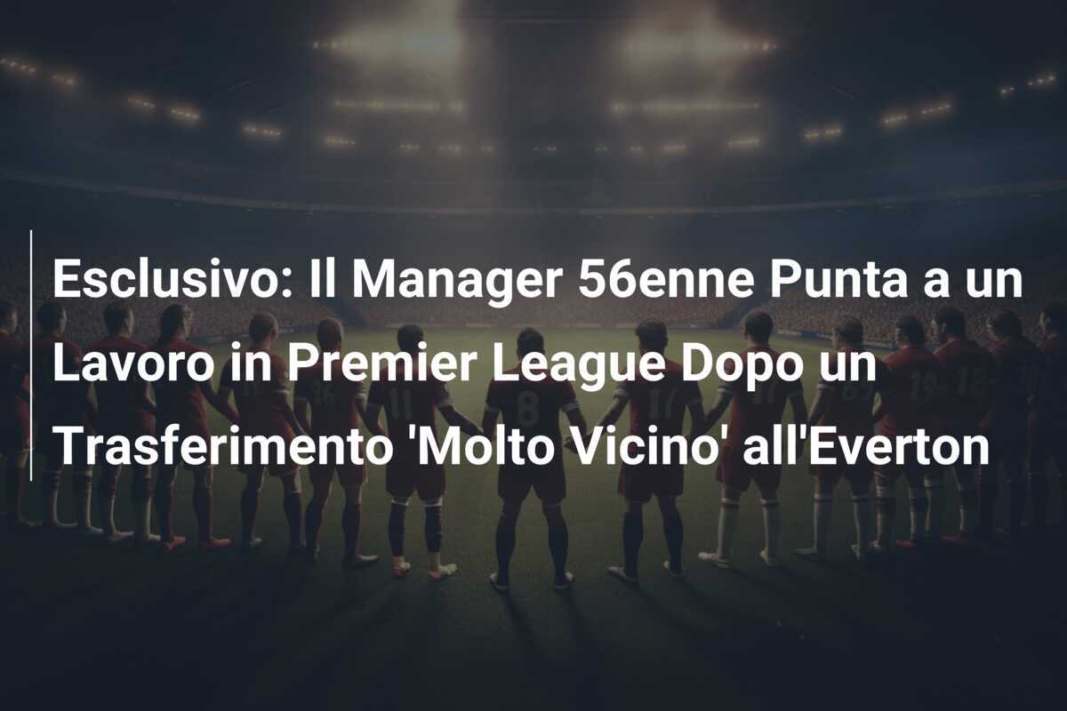 Esclusivo: Il Manager 56enne Punta a un Lavoro in Premier League Dopo un Trasferimento ‘Molto Vicino’ all’Everton