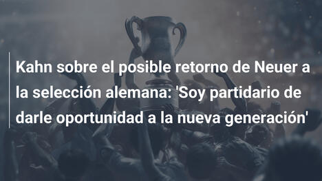 Kahn sobre el posible retorno de Neuer a la selección alemana: 'Soy partidario de darle oportunidad a la nueva generación'