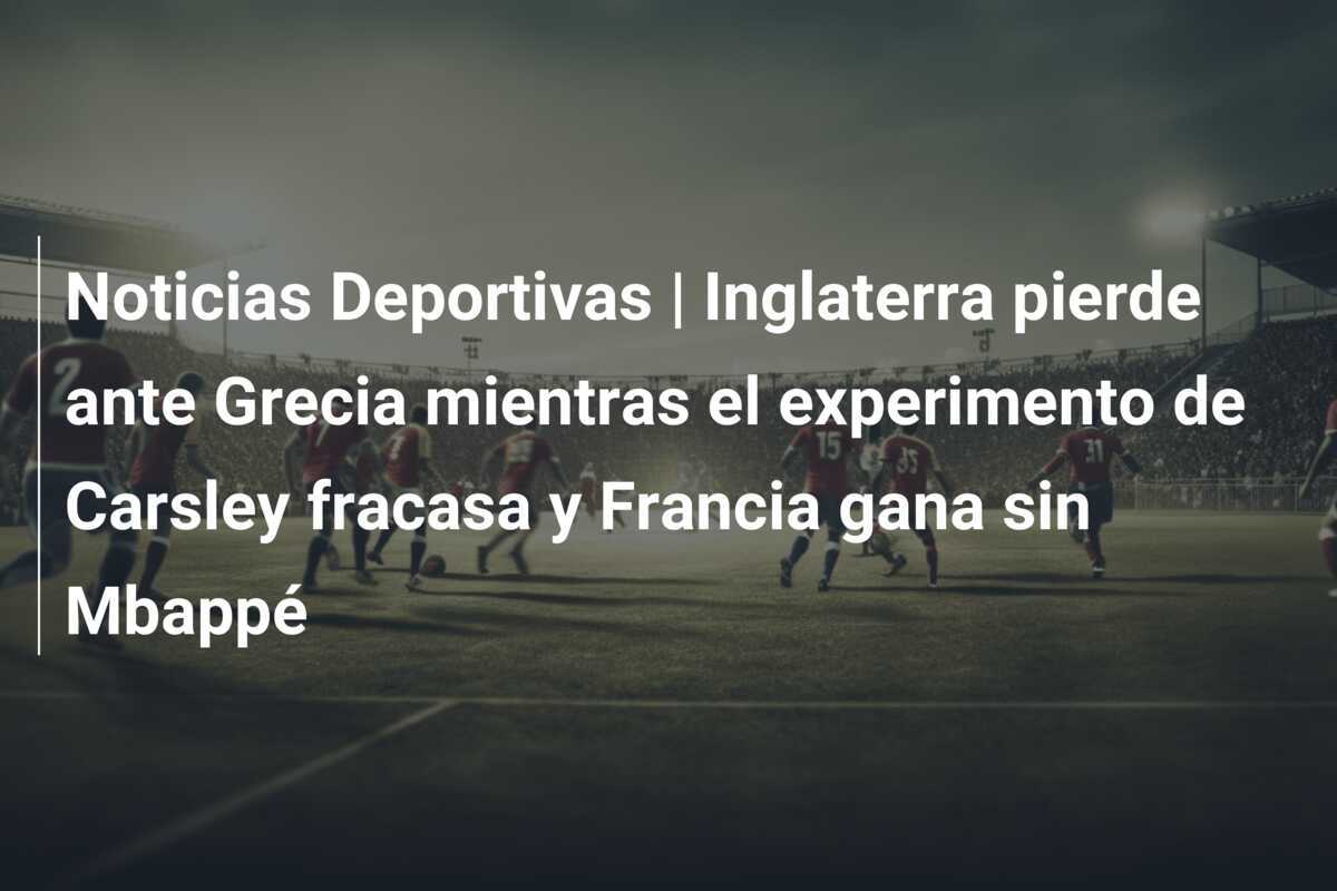 Noticias Deportivas | Inglaterra pierde ante Grecia mientras el experimento de Carsley fracasa y Francia gana sin Mbappé