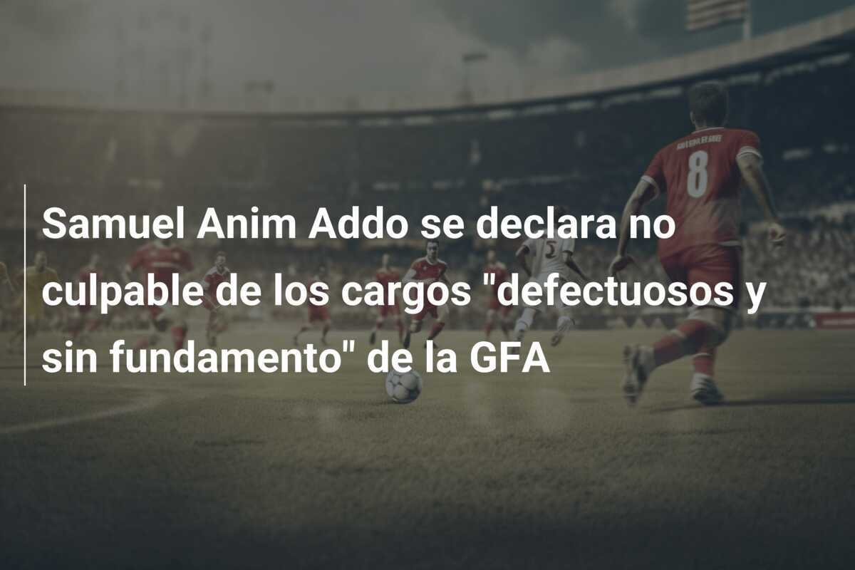 Samuel Anim Addo se declara no culpable de los cargos "defectuosos y sin fundamento" de la GFA