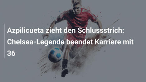Azpilicueta zieht den Schlussstrich: Chelsea-Legende beendet Karriere mit 36