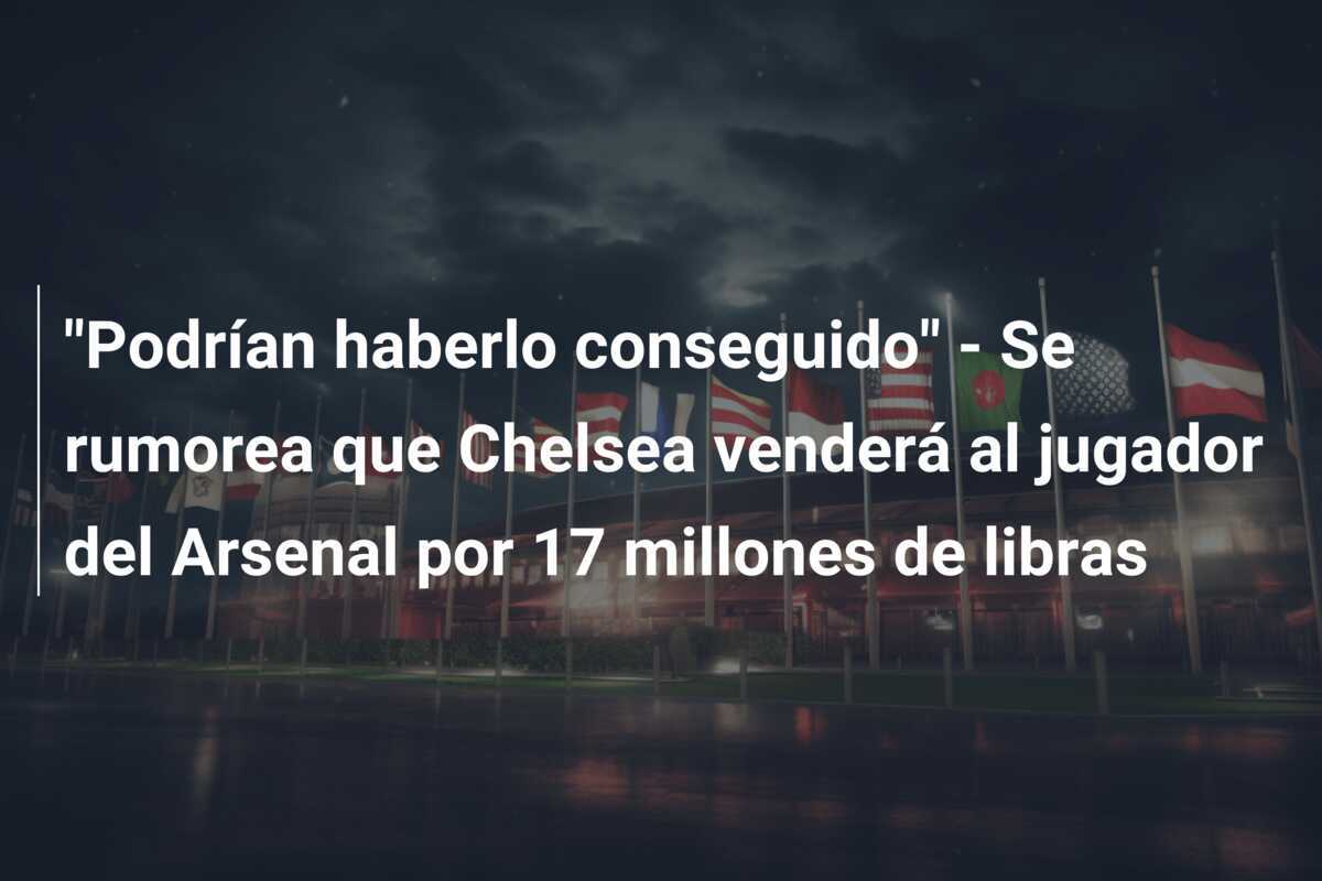 "Podrían haberlo conseguido" - Se rumorea que Chelsea venderá al jugador del Arsenal por 17 millones de libras