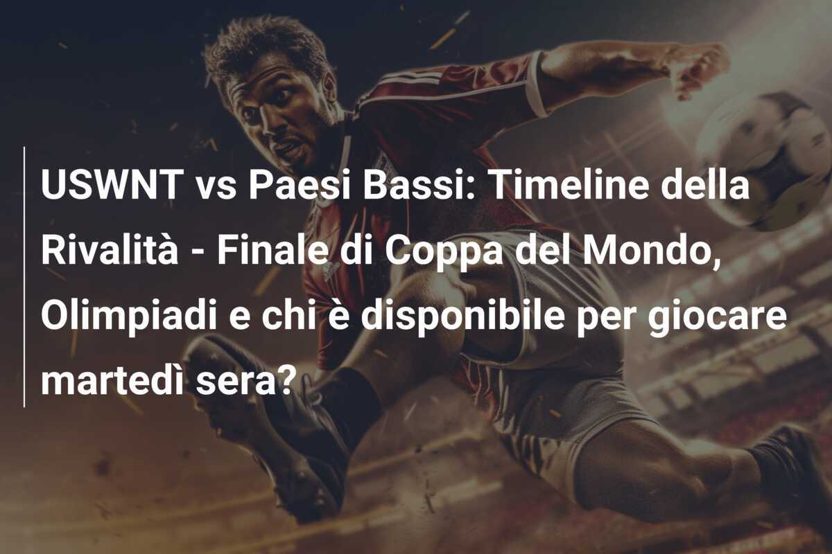 USWNT vs Paesi Bassi: Timeline della Rivalità - Finale di Coppa del Mondo, Olimpiadi e chi è disponibile per giocare martedì sera?