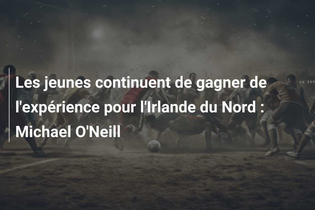 Les jeunes continuent de gagner de l'expérience pour l'Irlande du Nord : Michael O'Neill