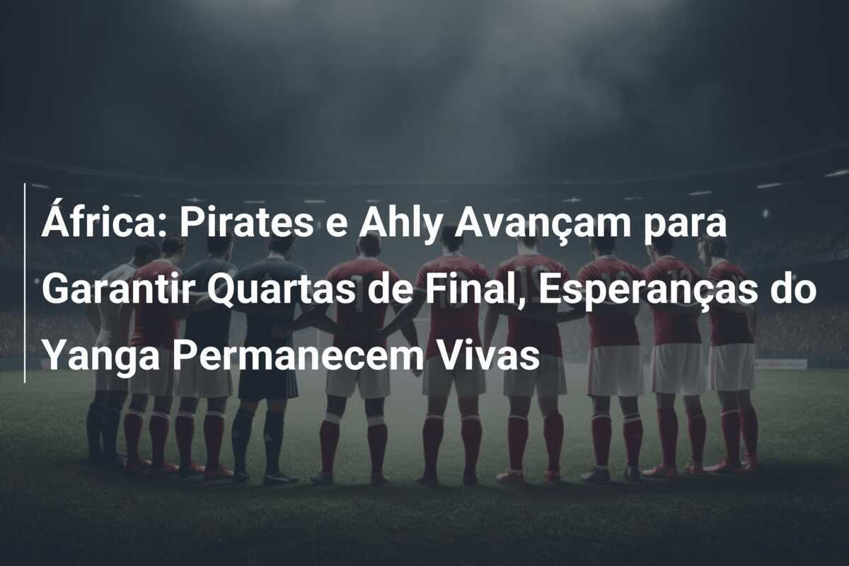 África: Pirates e Ahly Avançam para Garantir Quartas de Final, Esperanças do Yanga Permanecem Vivas