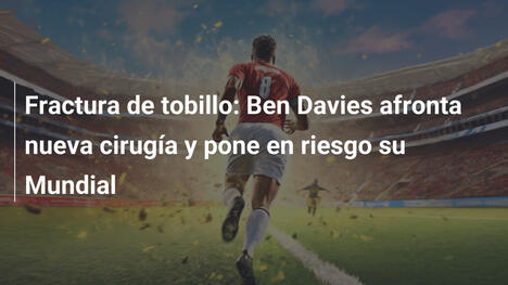 Fractura de tobillo: Ben Davies afronta nueva cirugía y pone en riesgo su Mundial