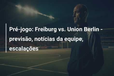 Pré-jogo: Freiburg vs. Union Berlin – previsão, notícias da equipe, escalações