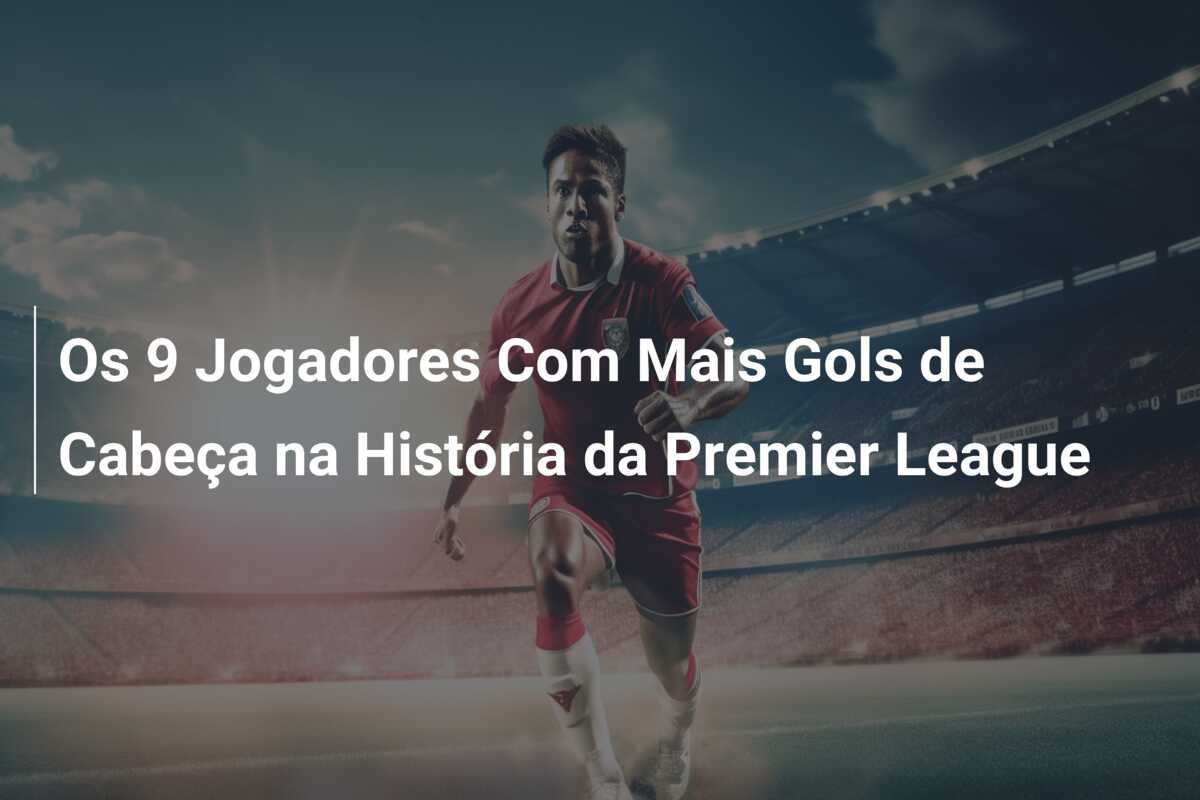 Os 9 Jogadores Com Mais Gols de Cabeça na História da Premier League