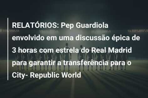 RELATÓRIOS: Pep Guardiola envolvido em uma discussão épica de 3 horas com estrela do Real Madrid para garantir a transferência para o City- Republic World