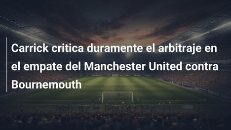 Carrick critica duramente el arbitraje en el empate del Manchester United contra Bournemouth