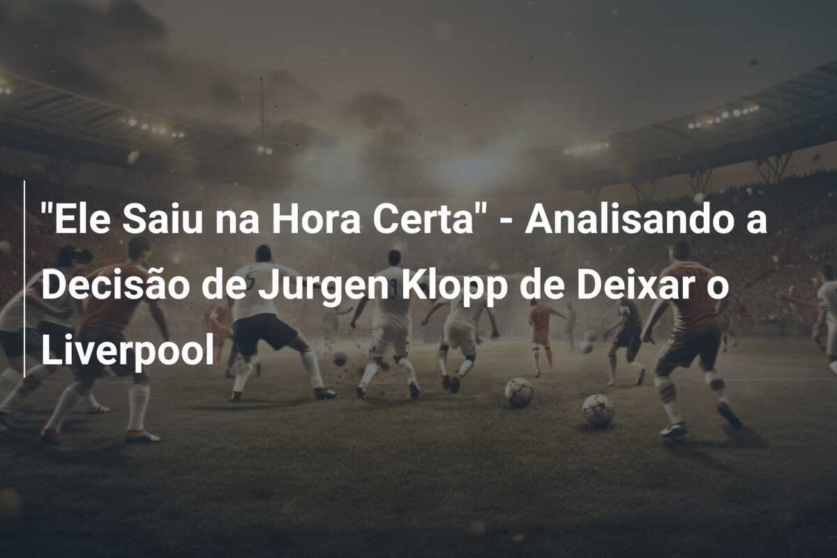 "Ele Saiu na Hora Certa" - Analisando a Decisão de Jurgen Klopp de Deixar o Liverpool