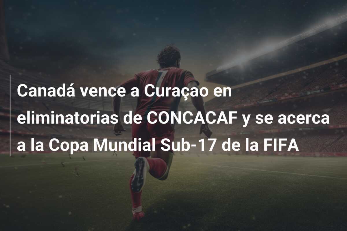 Canadá vence a Curaçao en eliminatorias de CONCACAF y se acerca a la Copa Mundial Sub-17 de la FIFA