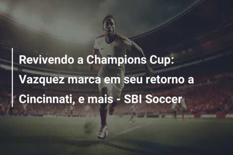Revivendo a Champions Cup: Vazquez marca em seu retorno a Cincinnati, e mais – SBI Soccer