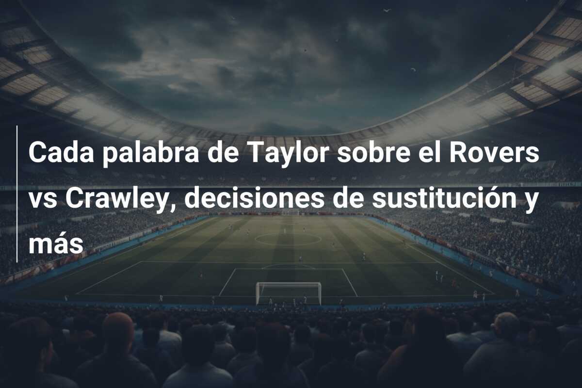 Cada palabra de Taylor sobre el Rovers vs Crawley, decisiones de sustitución y más