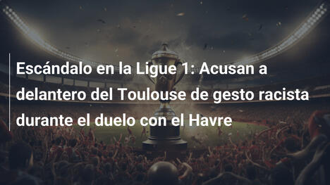 Escándalo en la Ligue 1: Acusan a delantero del Toulouse de gesto racista durante el duelo con el Havre
