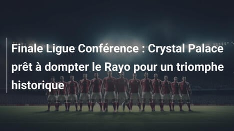 Finale Ligue Conférence : Crystal Palace prêt à dompter le Rayo pour un triomphe historique