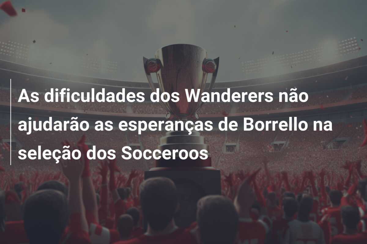 As dificuldades dos Wanderers não ajudarão as esperanças de Borrello na seleção dos Socceroos