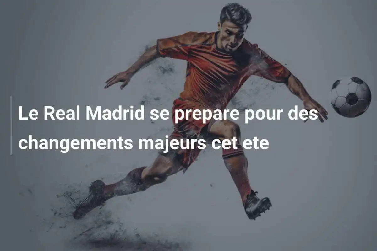 Le Real Madrid se prepare pour des changements majeurs cet ete