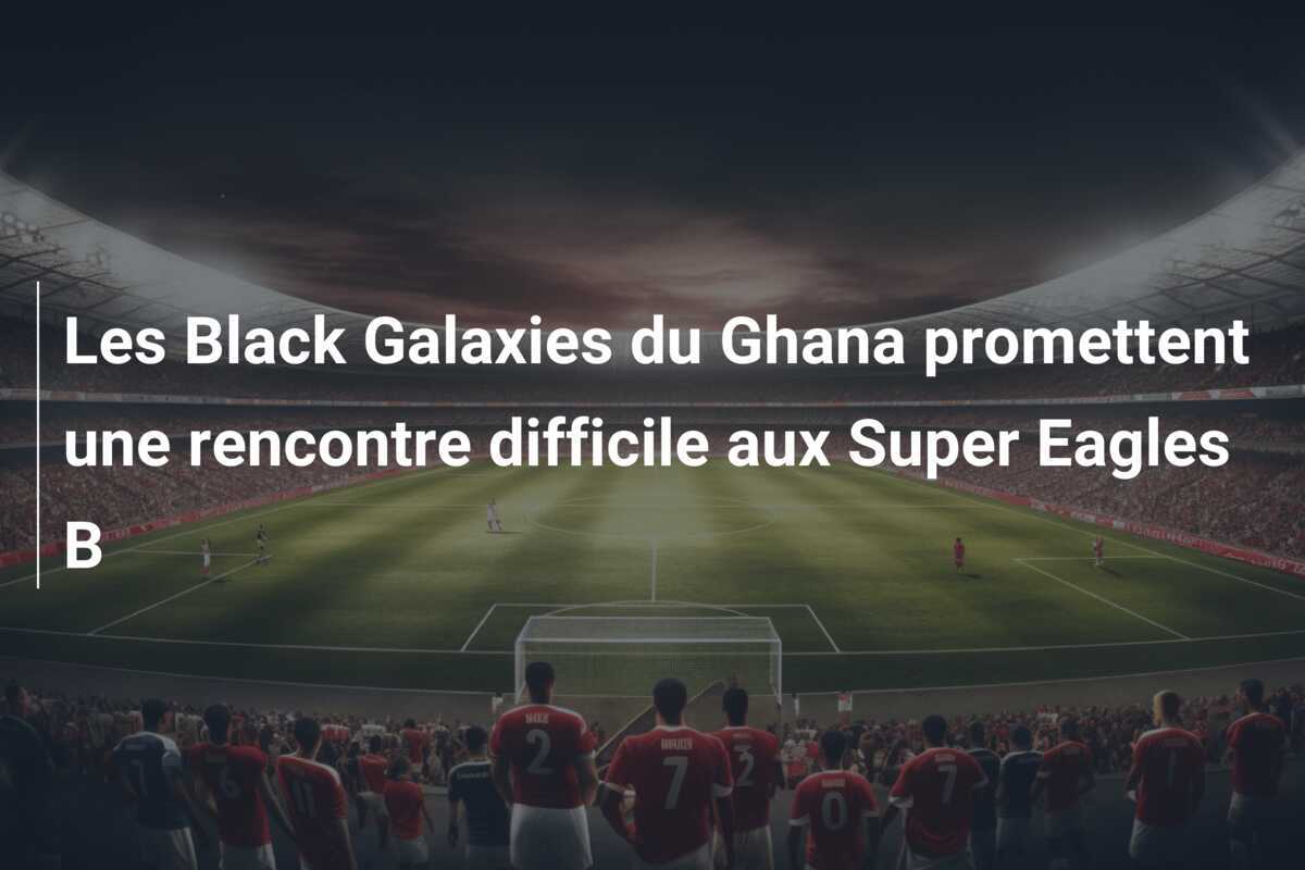 Les Black Galaxies du Ghana promettent une rencontre difficile aux Super Eagles B