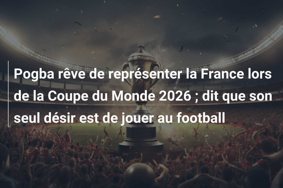 Pogba rêve de représenter la France lors de la Coupe du Monde 2026 ; dit que son seul désir est de jouer au football