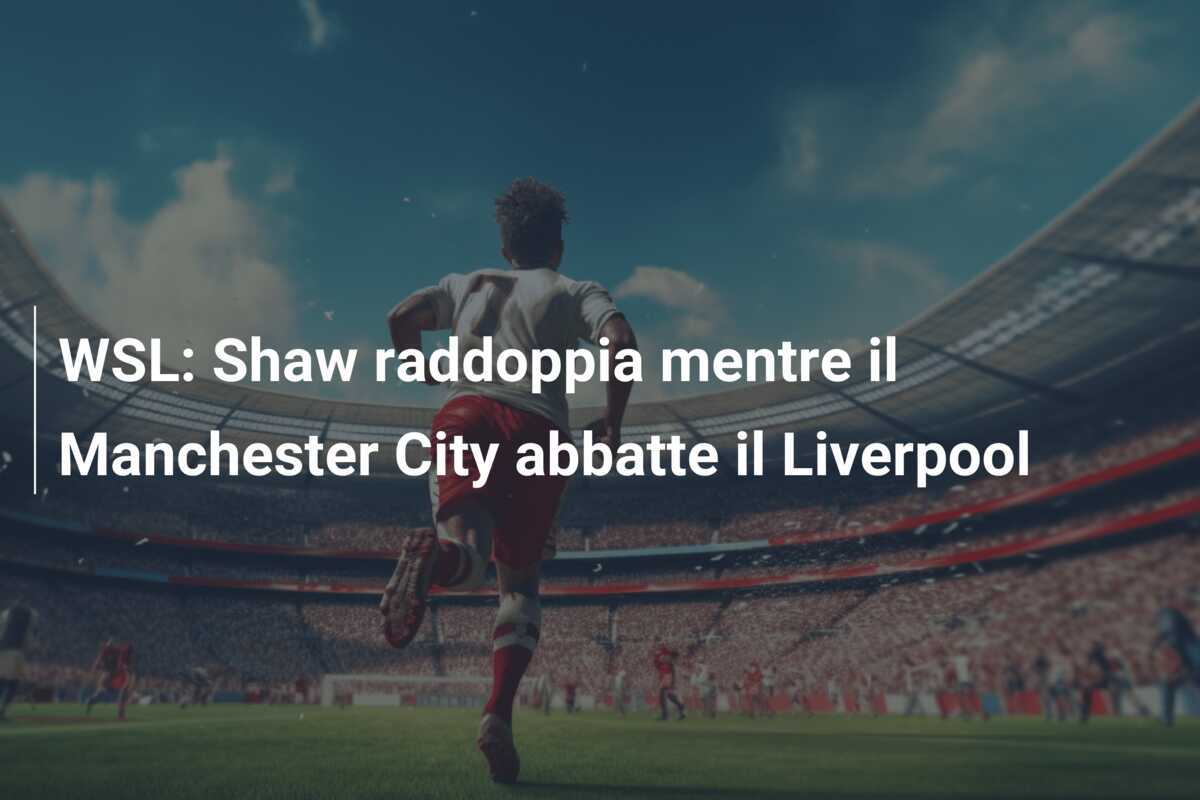 WSL: Shaw raddoppia mentre il Manchester City abbatte il Liverpool