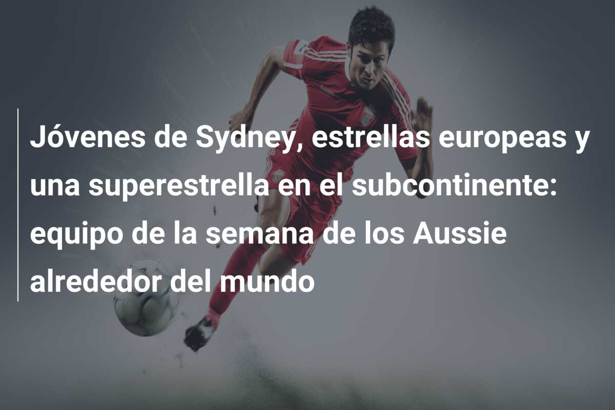 Jóvenes de Sydney, estrellas europeas y una superestrella en el subcontinente: equipo de la semana de los Aussie alrededor del mundo