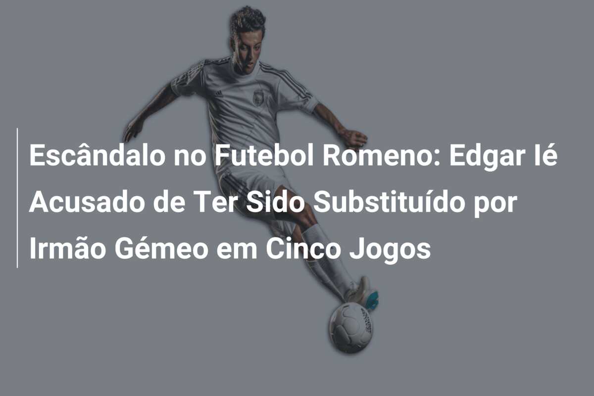 Escândalo no Futebol Romeno: Edgar Ié Acusado de Ter Sido Substituído por Irmão Gémeo em Cinco Jogos