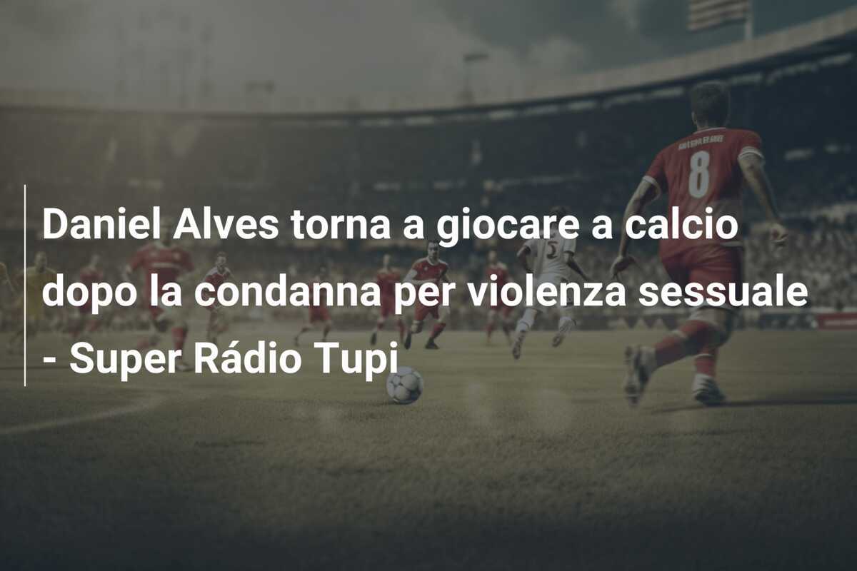 Daniel Alves torna a giocare a calcio dopo la condanna per violenza sessuale – Super Rádio Tupi