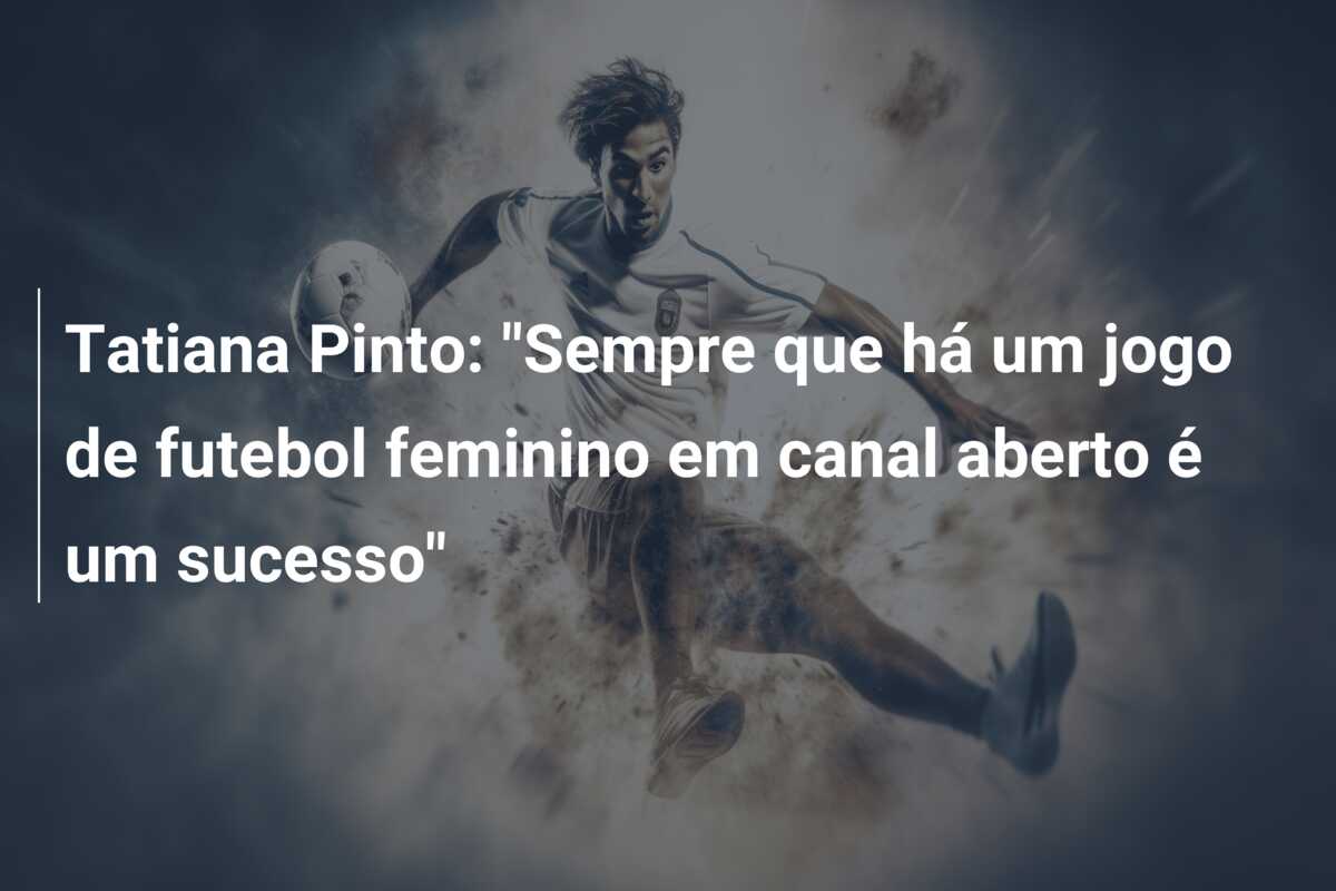 Tatiana Pinto: “Sempre que há um jogo de futebol feminino em canal aberto é um sucesso”