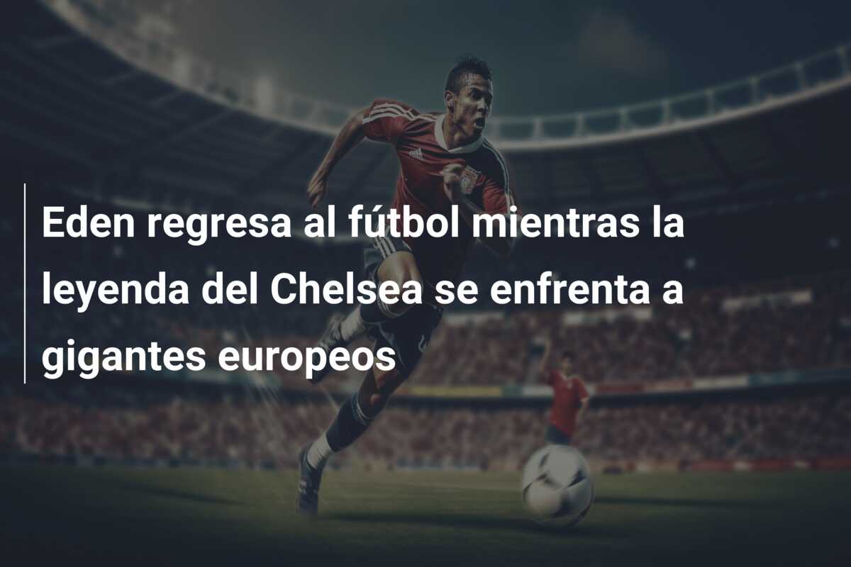 Eden regresa al fútbol mientras la leyenda del Chelsea se enfrenta a gigantes europeos