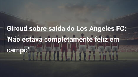 Giroud sobre saída do Los Angeles FC: 'Não estava completamente feliz em campo'