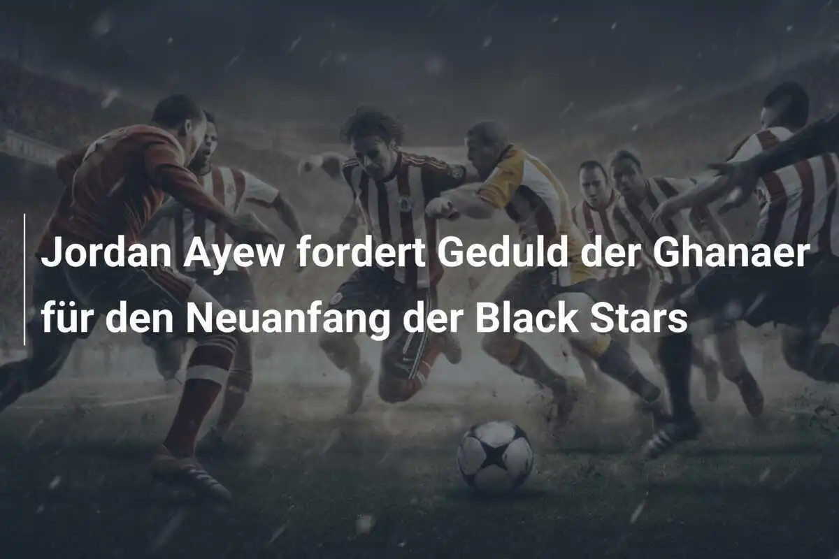 Jordan Ayew fordert Geduld der Ghanaer für den Neuanfang der Black Stars